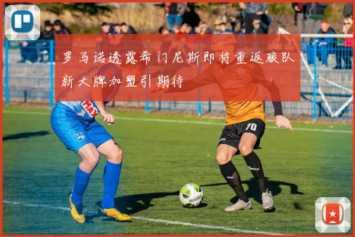 罗马诺透露希门尼斯即将重返狼队新大牌加盟引期待