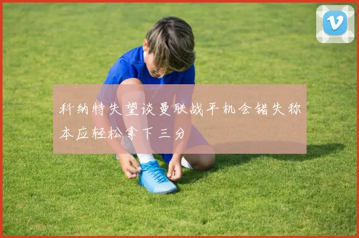 科纳特失望谈曼联战平机会错失称本应轻松拿下三分