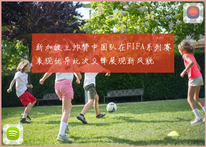 新加坡主帅赞中国队在FIFA系列赛表现优异此次交锋展现新风貌