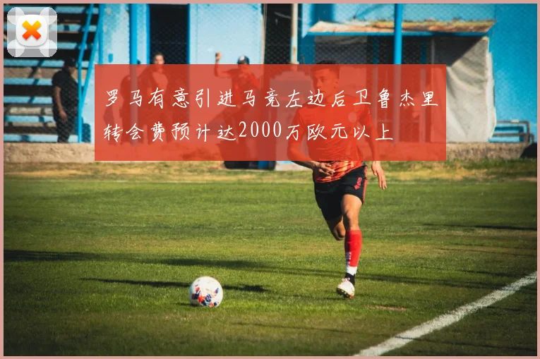罗马有意引进马竞左边后卫鲁杰里转会费预计达2000万欧元以上
