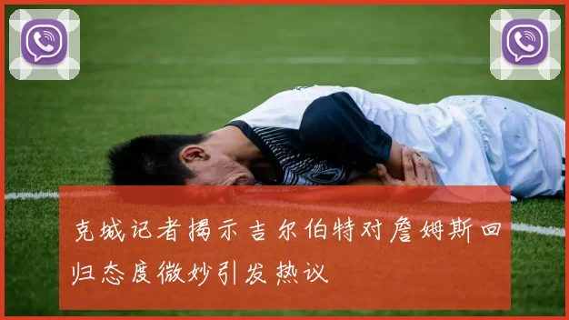 克城记者揭示吉尔伯特对詹姆斯回归态度微妙引发热议