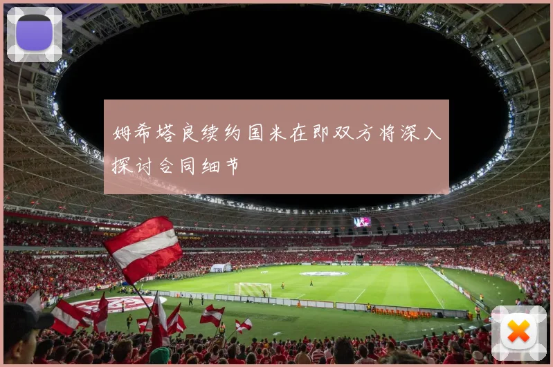 姆希塔良续约国米在即双方将深入探讨合同细节