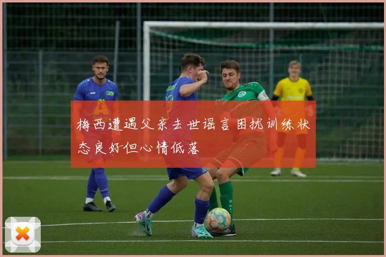 梅西遭遇父亲去世谣言困扰训练状态良好但心情低落