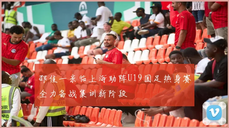 邵佳一亲临上海助阵U19国足热身赛全力备战集训新阶段
