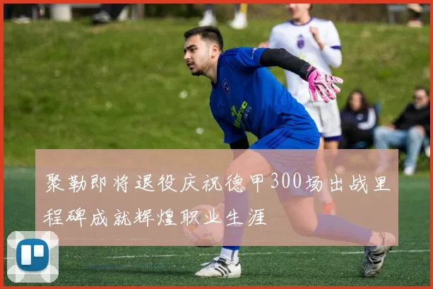 聚勒即将退役庆祝德甲300场出战里程碑成就辉煌职业生涯