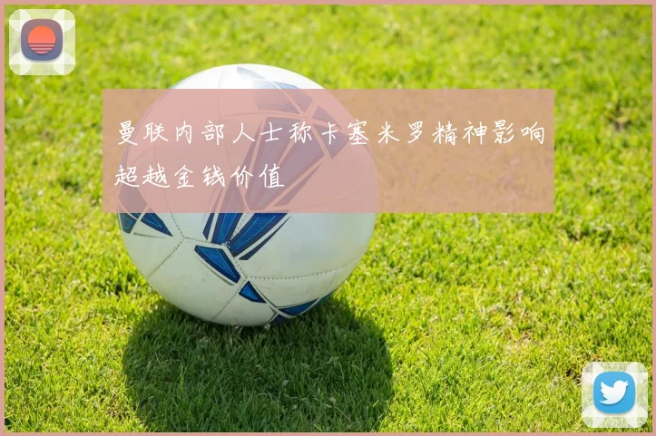 曼联内部人士称卡塞米罗精神影响超越金钱价值