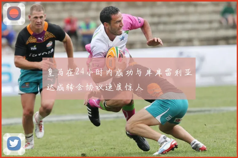 皇马在24小时内成功与库库雷利亚达成转会协议速度惊人