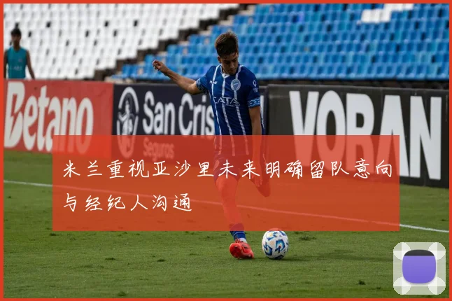 米兰重视亚沙里未来明确留队意向与经纪人沟通