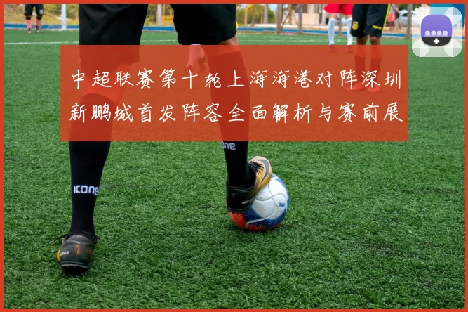 中超联赛第十轮上海海港对阵深圳新鹏城首发阵容全面解析与赛前展望
