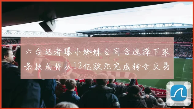 六台记者曝小蜘蛛合同含选择下家条款或将以12亿欧元完成转会交易
