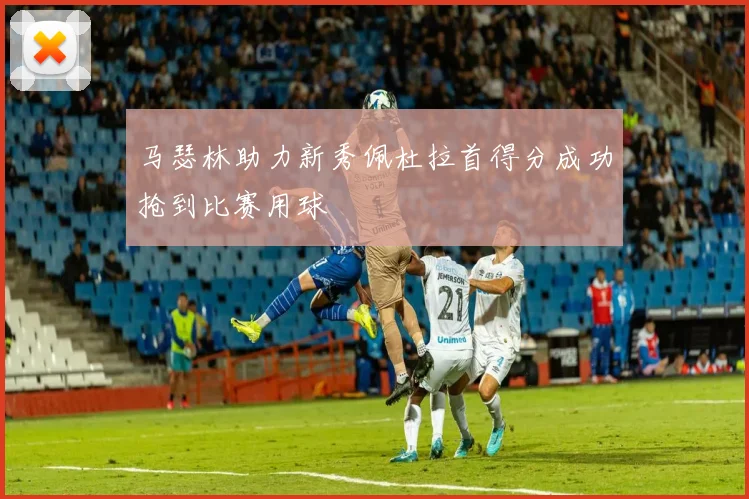 马瑟林助力新秀佩杜拉首得分成功抢到比赛用球