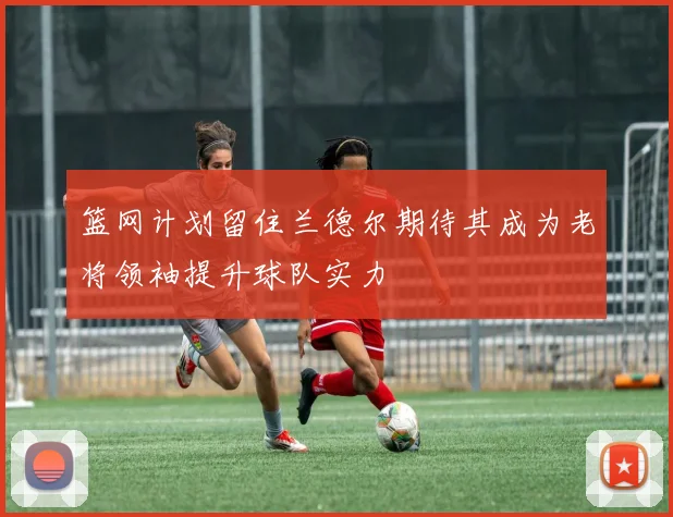 篮网计划留住兰德尔期待其成为老将领袖提升球队实力