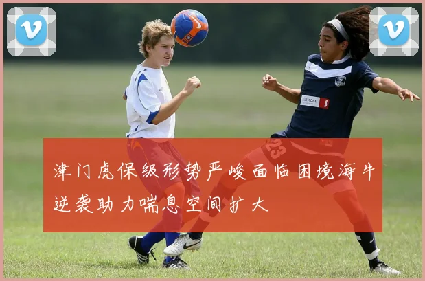 津门虎保级形势严峻面临困境海牛逆袭助力喘息空间扩大