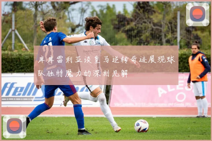 库库雷利亚谈皇马逆转奇迹展现球队独特魔力的深刻见解